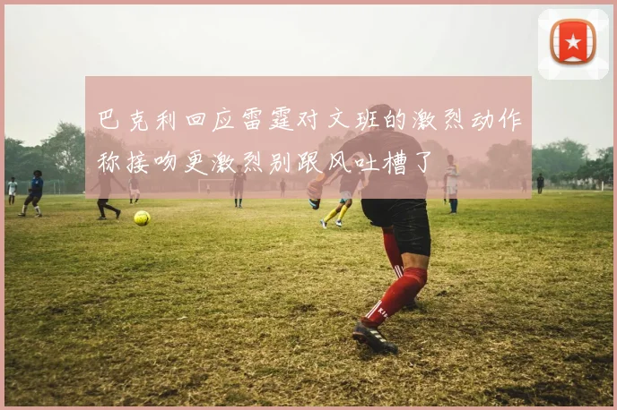 巴克利回应雷霆对文班的激烈动作称接吻更激烈别跟风吐槽了