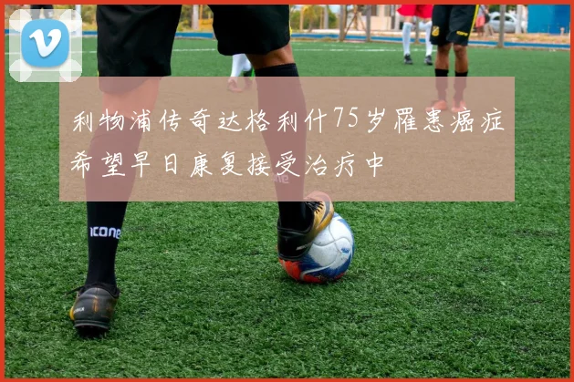 利物浦传奇达格利什75岁罹患癌症希望早日康复接受治疗中