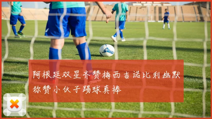 阿根廷双星齐赞梅西吉诺比利幽默称赞小伙子踢球真棒