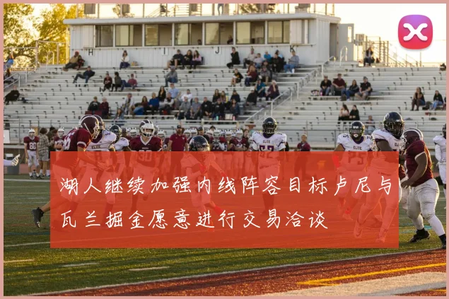 湖人继续加强内线阵容目标卢尼与瓦兰掘金愿意进行交易洽谈