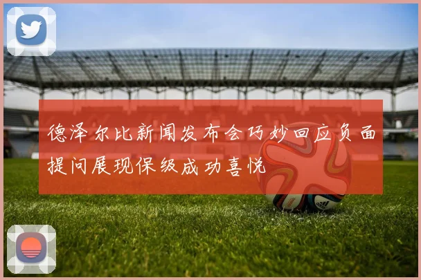 德泽尔比新闻发布会巧妙回应负面提问展现保级成功喜悦