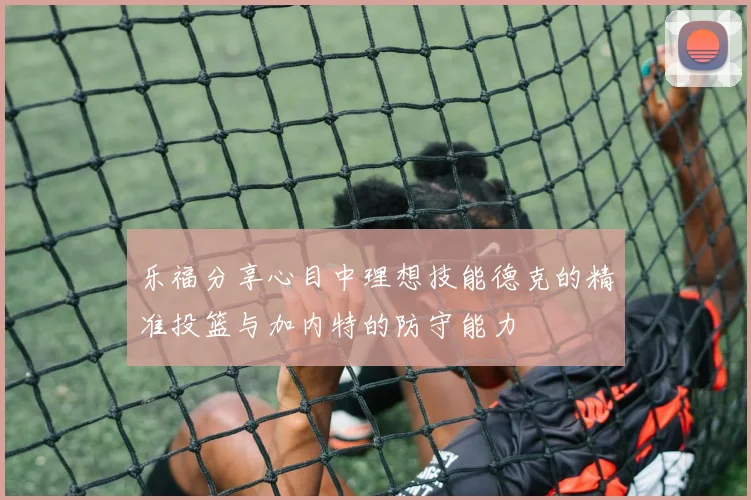 乐福分享心目中理想技能德克的精准投篮与加内特的防守能力