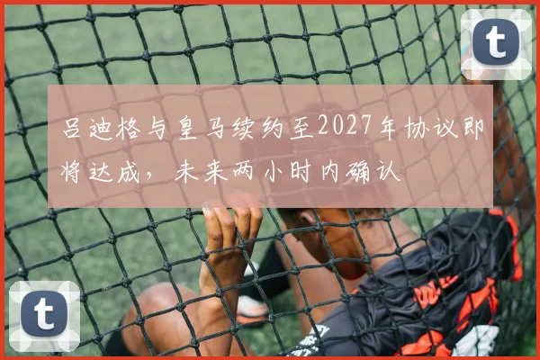 吕迪格与皇马续约至2027年协议即将达成，未来两小时内确认