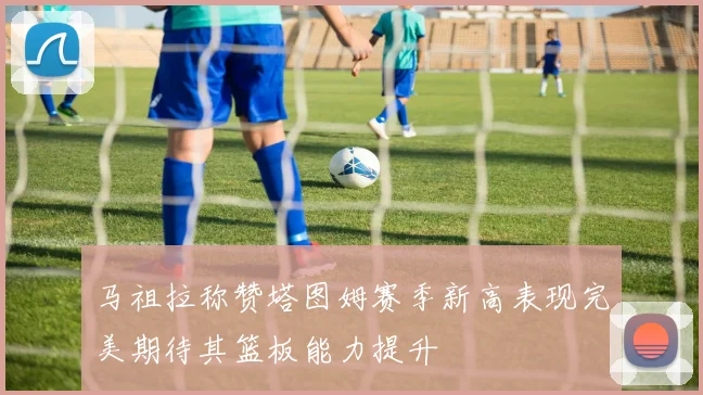 马祖拉称赞塔图姆赛季新高表现完美期待其篮板能力提升