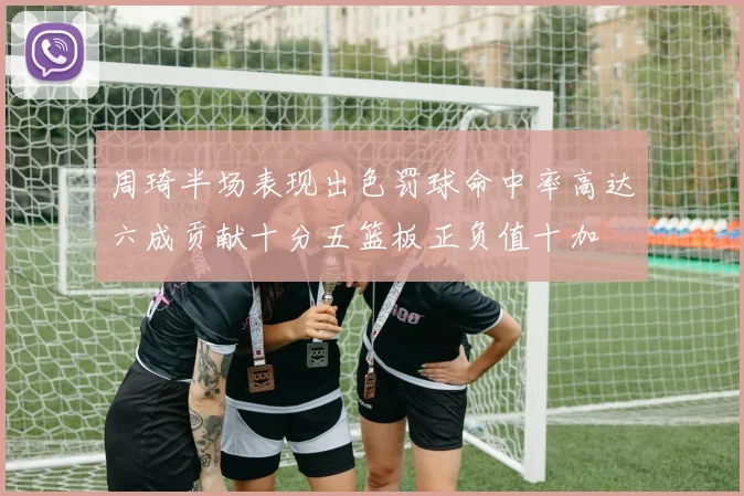周琦半场表现出色罚球命中率高达六成贡献十分五篮板正负值十加