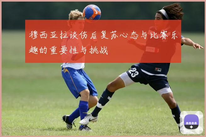 穆西亚拉谈伤后复苏心态与比赛乐趣的重要性与挑战