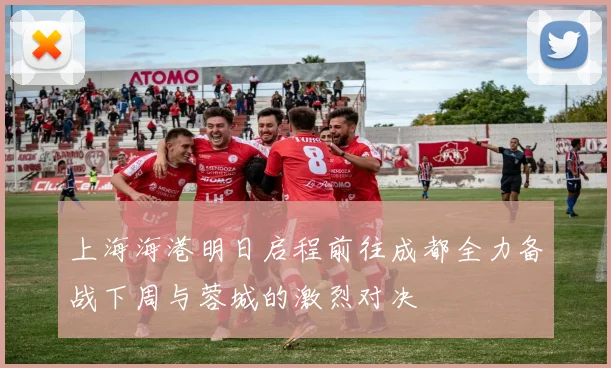 上海海港明日启程前往成都全力备战下周与蓉城的激烈对决