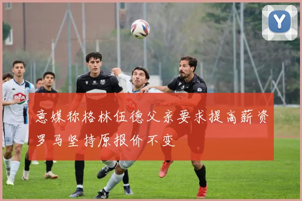意媒称格林伍德父亲要求提高薪资罗马坚持原报价不变