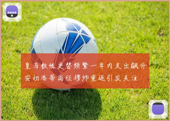 皇马教练更替频繁一年内支出飙升安切洛蒂离任穆帅重返引发关注