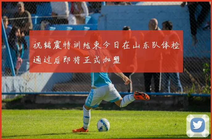 祝铭震特训结束今日在山东队体检通过后即将正式加盟
