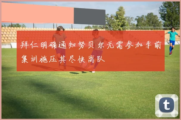 拜仁明确通知努贝尔无需参加季前集训施压其尽快离队
