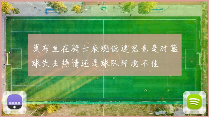 莫布里在骑士表现低迷究竟是对篮球失去热情还是球队环境不佳
