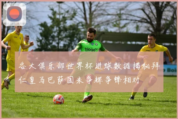 各大俱乐部世界杯进球数据揭秘拜仁皇马巴萨国米争辉争锋相对