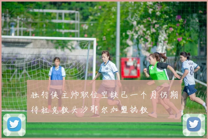 独行侠主帅职位空缺已一个月仍期待杜克教头沙耶尔加盟执教