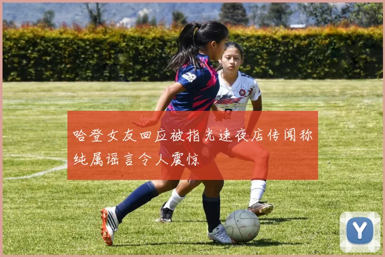 哈登女友回应被指光速夜店传闻称纯属谣言令人震惊