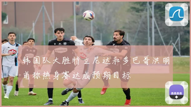 韩国队大胜特立尼达和多巴哥洪明甫称热身赛达成预期目标