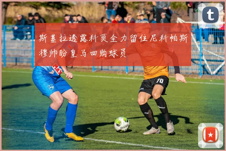 斯基拉透露科莫全力留住尼科帕斯穆帅盼皇马回购球员