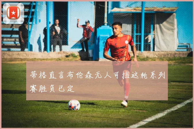 蒂格直言布伦森无人可挡这轮系列赛胜负已定