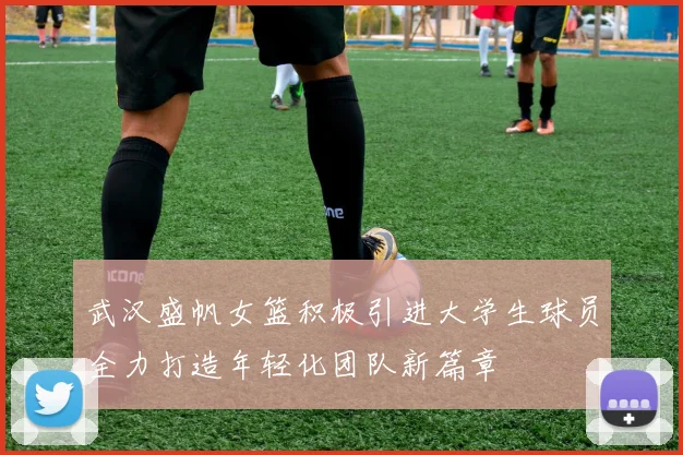 武汉盛帆女篮积极引进大学生球员全力打造年轻化团队新篇章